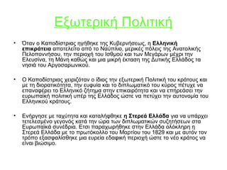 Εξωτερική Πολιτική
• Όταν ο Καποδίστριας ηγήθηκε της Κυβερνήσεως, η Ελληνική
επικράτεια αποτελείτο από το Ναύπλιο, μερικές πόλεις της Ανατολικής
Πελοποννήσου, την περιοχή του Ισθμού και των Μεγάρων μέχρι την
Ελευσίνα, τη Μάνη καθώς και μια μικρή έκταση της Δυτικής Ελλάδος τα
νησιά του Αργοσαρωνικού.
• Ο Καποδίστριας χειριζόταν ο ίδιος την εξωτερική Πολιτική του κράτους και
με τη διορατικότητα, την ευφυία και το διπλωματικό του κύρος πέτυχε να
επαναφέρει το Ελληνικό ζήτημα στην επικαιρότητα και να επηρεάσει την
ευρωπαϊκή πολιτική υπέρ της Ελλάδος ώστε να πετύχει την αυτονομία του
Ελληνικού κράτους.
• Ενήργησε με ταχύτητα και καταλήφθηκε η Στερεά Ελλάδα για να υπάρχει
τετελεσμένο γεγονός κατά την ώρα των διπλωματικών συζητήσεων στα
Ευρωπαϊκά συνέδρια. Ετσι παραχωρήθηκε στην Ελλάδα ολόκληρη η
Στερεά Ελλάδα με το πρωτόκολλο του Μαρτίου του 1829 και με αυτόν τον
τρόπο εξασφαλίσθηκε μια ευρεία εδαφική περιοχή ώστε το νέο κράτος να
είναι βιώσιμο.
 