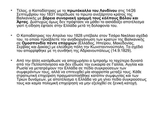 • Τέλος, ο Καποδίστριας με το πρωτόκολλο του Λονδίνου στις 14/26
Σεπτεμβρίου του 1831 παρέδωσε το πρώτο ανεξάρτητο κράτος της
Βαλκανικής με βόρεια συνοριακή γραμμή τους κόλπους Βόλου και
Άρτας. Δυστυχώς όμως δεν πρόφτασε να μάθει το αισιόδοξο αποτέλεσμα
γιατί η είδηση έφτασε στην Ελλάδα μετά τη δολοφονία του.
• Ο Καποδίστριας τον Απρίλιο του 1828 υπέβαλε στον Τσάρο Νικόλαο σχέδιό
του, το οποίο προέβλεπε την αναδιοργάνωση των κρατών της Βαλκανικής
σε Ομοσπονδία πέντε επαρχιών (Ελλάδος, Ηπείρου, Μακεδονίας,
Σερβίας και Δακίας) με ελεύθερη πόλη την Κωνσταντινούπολη. Το σχέδιό
του απορρίφθηκε με τη συνθήκη της Αδριανουπόλεως (14.9.1829).
• Από την άλλη κατόρθωσε να αποχωρήσει ο Ιμπραήμ το ταχύτερο δυνατό
από την Πελλοπόνησσο και δεν έδωσε την ευκαιρία σε Γαλλία, Αγγλία και
Ρωσία να μετατρέψουν την Ελλάδα σε πεδίο συγκρούσεων των
συμφερόντων τους, αλλά να επιτευχθεί μία ισορροπία μεταξύ τους. Κάθε
στρατιωτική επιχείριση πραγματοποιήθηκε κατόπιν συμφωνίας και των
Τριών δυνάμεων, με αποτέλεσμα η Ελλάδα να μη γίνει πεδίο συγκρούσεως
τους και καμία πολεμική επιχείρηση να μην εξελιχθεί σε ξενική κατοχή.
 