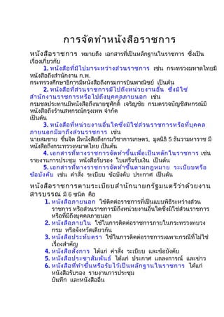 การจัดทำาหนังสือราชการ
หนังสือราชการ หมายถึง เอกสารที่เป็นหลักฐานในราชการ ซึ่งเป็น
เรื่องเกี่ยวกับ
1. หนังสือที่มีไปมาระหว่างส่วนราชการ เช่น กระทรวงมหาดไทยมี
หนังสือถึงสำานักงาน ก.พ.
กระทรวงศึกษาธิการมีหนังสือถึงกรมการบินพาณิชย์ เป็นต้น
2. หนังสือที่ส่วนราชการมีไปถึงหน่วยงานอื่น ซึ่งมิใช่
สำานักงานราชการหรือไปถึงบุคคลภายนอก เช่น
กรมชลประทานมีหนังสือถึงนายชูศักดิ์ เจริญชัย กรมตรวจบัญชีสหกรณ์มี
หนังสือถึงร้านสหกรณ์กรุงเทพ จำากัด
เป็นต้น
3. หนังสือที่หน่วยงานอื่นใดซึ่งมิใช่ส่วนราชการหรือที่บุคคล
ภายนอกมีมาถึงส่วนราชการ เช่น
นายสมชาย ชื่นจิต มีหนังสือถึงกรมวิชาการเกษตร, มูลนิธิ 5 ธันวามหาราช มี
หนังสือถึงกระทรวงหมาดไทย เป็นต้น
4. เอกสารที่ทางราชการจัดทำาขึ้นเพื่อเป็นหลักในราชการ เช่น
รายงานการประชุม หนังสือรับรอง ใบเสร็จรับเงิน เป็นต้น
5. เอกสารที่ทางราชการจัดทำาขึ้นตามกฎหมาย ระเบียบหรือ
ข้อบังคับ เช่น คำาสั่ง ระเบียบ ข้อบังคับ ประกาศ เป็นต้น
หนังสือราชการตามระเบียบสำานักนายกรัฐมนตรีว่าด้วยงาน
สารบรรณ มี 6 ชนิด คือ
1. หนังสือภายนอก ใช้ติดต่อราชการที่เป็นแบบพิธีระหว่างส่วน
ราชการ หรือส่วนราชการมีถึงหน่วยงานอื่นใดซึ่งมิใช่ส่วนราชการ
หรือที่มีถึงบุคคลภายนอก
2. หนังสือภายใน ใช้ในการติดต่อราชการภายในกระทรวงทบวง
กรม หรือจังหวัดเดียวกัน
3. หนังสือประทับตรา ใช้ในการติดต่อราชการเฉพาะกรณีที่ไม่ใช่
เรื่องสำาคัญ
4. หนังสือสั่งการ ได้แก่ คำาสั่ง ระเบียบ และข้อบังคับ
5. หนังสือประชาสัมพันธ์ ได้แก่ ประกาศ แถลงการณ์ และข่าว
6. หนังสือที่ทำาขึ้นหรือรับไว้เป็นหลักฐานในราชการ ได้แก่
หนังสือรับรอง รายงานการประชุม
บันทึก และหนังสืออื่น
 
