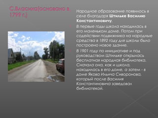  Народное образование появилось в
селе благодаря Штильке Василию
Константиновичу,
 В первые годы школа находилась в
его маленьком доме. Потом при
содействии подвижника на народные
средства в 1892 году для школы было
построено новое здание.
 В 1901 году по инициативе и под
руководством Штильке открылась
бесплатная народная библиотека.
Сначала она, как и школа,
находилась в его доме, а затем - в
доме Якова Ильича Сиворонова,
который после Василия
Константиновича заведовал
библиотекой.
 
