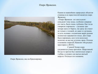 Одним из важнейших природных объектов
станицы и ее окрестностей является озеро
Яровское.
«Озеро Яровское лет шестьдесят-
семьдесят тому назад. особенно северная
его часть, было очень глубоким. Как тогда
говорили старожилы – сделаешь три-
четыре шага от берега, так сразу же станет
не только с головой, но даже и с ручками,
то есть человек с поднятыми вверх руками
полностью скрывается в воде. Дно озера
было неровным, шло хотя несколько
пологим, но все же уступом, яром. Отсюда
и название озера»(Б.Лащилин «На родных
просторах» с.80-81).
С рекой Хопер озеро
соединяется узким протоком Шерстянкой.
Когда-то проток был значительно шире и
глубже, и служил для мытья овечьей
шерсти. Отсюда и его название.
Озеро Яровское.
Озеро Яровское, вид на Краснояровку.
 