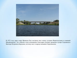 В 1975 году через озеро Яровское был построен мост между хутором Форштадтским и станицей
Михайловской. Это событие стало возможным благодаря усилиям уроженца хутора Садковского
Виктора Петровича Бородина, поэтому мост в народе называют бородинским.
 