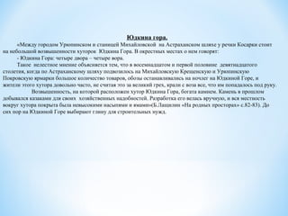 Юдкина гора.
«Между городом Урюпинском и станицей Михайловской на Астраханском шляхе у речки Косарки стоит
на небольшой возвышенности хуторок Юдкина Гора. В окрестных местах о нем говорят:
- Юдкина Гора: четыре двора – четыре вора.
Такое нелестное мнение объясняется тем, что в восемнадцатом и первой половине девятнадцатого
столетия, когда по Астраханскому шляху подвозилось на Михайловскую Крещенскую и Урюпинскую
Покровскую ярмарки большое количество товаров, обозы останавливались на ночлег на Юдкиной Горе, и
жители этого хутора довольно часто, не считая это за великий грех, крали с воза все, что им попадалось под руку.
Возвышенность, на которой расположен хутор Юдкина Гора, богата камнем. Камень в прошлом
добывался казаками для своих хозяйственных надобностей. Разработка его велась вручную, и вся местность
вокруг хутора покрыта была невысокими насыпями и ямами»(Б.Лащилин «На родных просторах» с.82-83). До
сих пор на Юдкиной Горе выбирают глину для строительных нужд.
 