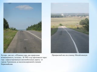 Хутора уже нет, а Юдкина гора, как природная
возвышенность, осталась. В 1995 году проложили через
гору асфальтированную автомобильную дорогу от
города Урюпинска до железнодорожной станции
Первомайская.
Прекрасный вид на станицу Михайловскую
 