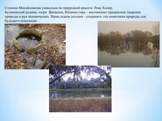 Станица Михайловская уникальна по природной красоте. Река Хопер,
Булавинский родник, озеро Яровское, Юдкина гора – несомненно прекрасные творения
природы и рук человеческих. Наша задача сегодня – сохранить эти памятники природы для
будущего поколения.
 