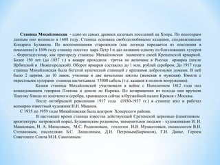 Станица Михайловская - одно из самых древних казачьих поселений на Хопре. По некоторым
данным оно возникло в 1608 году. Станица основана свободолюбивыми казаками, сподвижниками
Кондрата Булавина. По воспоминаниям старожилов (как легенда передается из поколения в
поколение) в 1696 году станицу посетил царь Петр I и дал название одному из близлежащих хуторов
– Форштадтскому, как пригороду станицы. Михайловская знаменита своей Крещенской ярмаркой.
Более 150 лет (до 1857 г.) в январе проходила третья по величине в России ярмарка (после
Ирбитской и Нижегородской). Оборот ярмарки составлял до 1 млн. рублей серебром. До 1917 года
станица Михайловская была богатой купеческой станицей с крепкими добротными домами. В ней
было 2 церкви, до 10 лавок, училище и две начальные школы (женская и мужская). Вместе с
окрестными хуторами станица насчитывала 15000 сабель (т.е. казаков в полном вооружении).
Казаки станицы Михайловской участвовали в войне с Наполеоном 1812 года под
командованием генерала Платова и дошли до Парижа. По возвращении из похода они вручили
Платову блюдо из золоченого серебра, хранящееся сейчас в Оружейной палате Кремля г.Москвы.
После октябрьской революции 1917 года (1930-1937 гг.) в станице жил и работал
всемирно известный художник И.И. Машков.
С 1935 по 1959 годы Михайловская была центром Хоперского района.
В настоящее время станица известна действующей Сретенской церковью (памятником
архитектуры петровской поры), Булавинским родником, знаменитыми людьми – художниками И. И.
Машковым, Н. А. Матасовым, М.С. Родионовым, геологом И.В. Мушкетовым, океанологом В.Н.
Степановым, писателями Б.С. Лащилиным, Д.И. Петровым(Бирюком), Г.И. Данке, Героем
Советского Союза М.И. Самохиным.
 