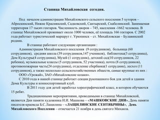 Станица Михайловская  сегодня.
Под началом администрации Михайловского сельского поселения 5 хуторов –
Аброскинский, Нижне Краснянский, Садковский, Сантырский, Скабелинский. Занимаемая
территория 17 тысяч гектаров. Численность дворов – 745, населения -1662 человека. В
станице Михайловской проживает около 1000 человек, её площадь 166 гектаров. С 2002
года работает туристический маршрут г. Урюпинск – ст. Михайловская – Булавинский
родник.
В станице работают следующие организации :
Администрация Михайловского поселения (9 сотрудников), больница (60
сотрудников), средняя школа (39 сотрудников,147 учеников), библиотека(3 сотрудника),
Дом Культуры(4 сотрудника), Музей (1 сотрудник), детский сад(10 сотрудников, 22
ребенка), музыкальные классы (5 сотрудников, 52 участника), почта (8 сотрудников),
противопожарная часть(24 сотрудника), отделение сбербанка(1 сотрудник), лесхоз (11
сотрудников), а также несколько сельскохозяйственных обществ, самые крупные из них :
ООО «Урожай», ЗАО «Михайловские казаки».
С 2010 года в нашей станице работает секция рукопашного боя для детей в здании
Дома Культуры и конноспортивный клуб.
В 2011 году для детей заработал хореографический класс, в котором обучаются
15 ребят.
Традиционными мероприятиями, проводимыми в станице Михайловской,
являются Дни памяти художника И.И. Машкова – «МАШКОВСКИЕ ДНИ», День памяти
писателя-краеведа Б.С.Лащилина – «ЛАЩИЛИНСКИЕ СЕНТЯБРИНЫ», День 
Михайловского Поселения – отмечается 21 ноября в день святого Михаила.
 