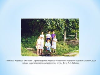 Таким был родник до 2001 года. Справа огорожен родник с бьющими из-под земли водными ключами, а для
набора воды установлена металлическая труба.  Фото А.Н. Зайцева.
 