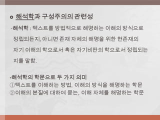  해석학과 구성주의의 관련성
-해석학 : 텍스트를 방법적으로 해명하는 이해의 방식으로
정립되든지, 아니면 존재 자체의 해명을 위한 현존재의
자기 이해의 학으로서 혹은 자기비판의 학으로서 정립되는
지를 말함.
-해석학의 학문으로 두 가지 의미
①텍스트를 이해하는 방법, 이해의 방식을 해명하는 학문
②이해의 본질에 대하여 묻는, 이해 자체를 해명하는 학문
 