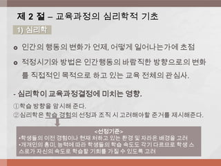  인간의 행동의 변화가 언제, 어떻게 일어나는가에 초점
 적정시기와 방법은 인간행동의 바람직한 방향으로의 변화
를 직접적인 목적으로 하고 있는 교육 전체의 관심사.
- 심리학이 교육과정결정에 미치는 영향.
①학습 방향을 암시해 준다.
②심리학은 학습 경험의 선정과 조직 시 고려해야할 준거를 제시해준다.
제 2 절 – 교육과정의 심리학적 기초
1) 심리학
<선정기준>
•학생들의 이전 경험이나 현재 처하고 있는 환경 및 자라온 배경을 고려
•개개인의 흥미, 능력에 따라 학생들의 학습 속도도 각기 다르므로 학생 스
스로가 자신의 속도로 학습할 기회를 가질 수 있도록 고려
 
