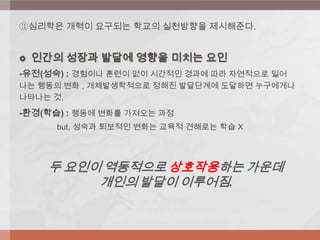 ③심리학은 개혁이 요구되는 학교의 실천방향을 제시해준다.
 인간의 성장과 발달에 영향을 미치는 요인
-유전(성숙) : 경험이나 훈련이 없이 시간적인 경과에 따라 자연적으로 일어
나는 행동의 변화 , 개체발생학적으로 정해진 발달단계에 도달하면 누구에게나
나타나는 것.
-환경(학습) : 행동에 변화를 가져오는 과정
but, 성숙과 퇴보적인 변화는 교육적 견해로는 학습 X
두 요인이 역동적으로 상호작용하는 가운데
개인의 발달이 이루어짐.
 