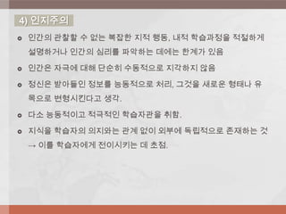  인간의 관찰할 수 없는 복잡한 지적 행동, 내적 학습과정을 적절하게
설명하거나 인간의 심리를 파악하는 데에는 한계가 있음
 인간은 자극에 대해 단순히 수동적으로 지각하지 않음
 정신은 받아들인 정보를 능동적으로 처리, 그것을 새로운 형태나 유
목으로 변형시킨다고 생각.
 다소 능동적이고 적극적인 학습자관을 취함.
 지식을 학습자의 의지와는 관계 없이 외부에 독립적으로 존재하는 것
→ 이를 학습자에게 전이시키는 데 초점.
4) 인지주의
 