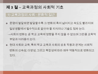 문명이 발달하면 발달할수록 그 변화의 폭이 넓어지고 속도도 빨라지며
일상생활에서 필수적으로 알아야 할 지식이나 기술도 점차 는다.
→사회의 변화는 곧 학교 교육에 영향을 주지 않을 수 없으며 그만큼 교육적
부담과 어려움이 는다.
 현대 사회와 교육, 특히 학교 교육과 사회의 상호 작용과 관계는 사회적
변화의 신속성, 다양성, 그리고 복잡성에 따라 매우 역동적으로 변화되고
있다.
제 3 절 – 교육과정의 사회적 기초
1) 교육과정의 사회 ∙ 문화적 접근
 