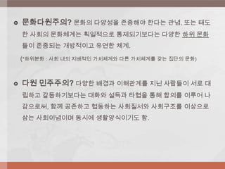  문화다원주의? 문화의 다양성을 존중해야 한다는 관념, 또는 태도
한 사회의 문화체계는 획일적으로 통제되기보다는 다양한 하위 문화
들이 존중되는 개방적이고 유연한 체계.
(*하위분화 : 사회 내의 지배적인 가치체계와 다른 가치체계를 갖는 집단의 문화)
 다원 민주주의? 다양한 배경과 이해관계를 지닌 사람들이 서로 대
립하고 갈등하기보다는 대화와 설득과 타협을 통해 합의를 이루어 나
감으로써, 함께 공존하고 협동하는 사회질서와 사회구조를 이상으로
삼는 사회이념이며 동시에 생활양식이기도 함.
 