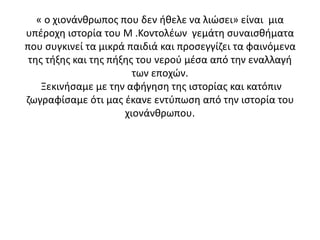 « ο χιονάνθρωπος που δεν ήθελε να λιώσει» είναι μια
υπέροχη ιστορία του Μ .Κοντολέων γεμάτη συναισθήματα
που συγκινεί τα μικρά παιδιά και προσεγγίζει τα φαινόμενα
της τήξης και της πήξης του νερού μέσα από την εναλλαγή
των εποχών.
Ξεκινήσαμε με την αφήγηση της ιστορίας και κατόπιν
ζωγραφίσαμε ότι μας έκανε εντύπωση από την ιστορία του
χιονάνθρωπου.
 