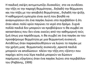Η παιδική σκέψη αντιμετωπίζει δυσκολίες στο να συνδέσει
την τήξη νε την παροχή θερμότητας , δηλαδή την θέρμανση
και την πήξη με την αποβολή θερμότητας , δηλαδή την ψύξη.
Η καθημερινή εμπειρία είναι αυτή που βοηθά να
αναγνωρίσουν ότι ένα παγάκι λιώνει στο περιβάλλον ή ότι
όταν κάνει πολύ κρύο παγώνει το νερό στο δρόμο. Συχνά
πολλά παιδιά δεν μπορούν να προβλέψουν τι θα συμβεί σε
καταστάσεις που δεν είναι οικείες από την καθημερινή τούς
ζωή όπως για παράδειγμα, τι θα συμβεί σε ένα παγάκι αν του
προσφέρουμε θερμότητα με μια θερμαντική συσκευή.
Αντιθέτως όταν παρακολουθήσουν να λιώνει το παγάκι με
την χρήση μιας θερμαντικής συσκευής ,αρκετά παιδιά
μπορούν να αποδώσουν πλέον την τήξη στη «ζέστη» που
παρέχει αύτη ενώ λίγα παιδιά μπορούν να δώσουν
παρόμοιες εξηγήσεις όταν ένα παγάκι λιώνει στο περιβάλλον
του (Ραβάνης, 1999)
 