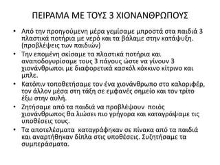 ΠΕΙΡΑΜΑ ΜΕ ΤΟΥΣ 3 ΧΙΟΝΑΝΘΡΩΠΟΥΣ
• Από την προηγούμενη μέρα γεμίσαμε μπροστά στα παιδιά 3
πλαστικά ποτήρια με νερό και τα βάλαμε στην κατάψυξη.
(προβλέψεις των παιδιών)
• Την επομένη σκίσαμε τα πλαστικά ποτήρια και
αναποδογυρίσαμε τους 3 πάγους ώστε να γίνουν 3
χιονάνθρωποι με διαφορετικά κασκόλ κόκκινο κίτρινο και
μπλε.
• Κατόπιν τοποθετήσαμε τον ένα χιονάνθρωπο στο καλοριφέρ,
τον άλλον μέσα στη τάξη σε εμφανές σημείο και τον τρίτο
έξω στην αυλή.
• Ζητήσαμε από τα παιδιά να προβλέψουν ποιός
χιονάνθρωπος θα λιώσει πιο γρήγορα και καταγράψαμε τις
υποθέσεις τους.
• Τα αποτελέσματα καταγράφηκαν σε πίνακα από τα παιδιά
και αναρτήθηκαν δίπλα στις υποθέσεις. Συζητήσαμε τα
συμπεράσματα.
 