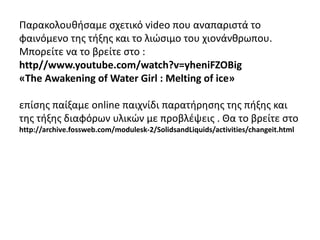 Παρακολουθήσαμε σχετικό video που αναπαριστά το
φαινόμενο της τήξης και το λιώσιμο του χιονάνθρωπου.
Μπορείτε να το βρείτε στο :
http//www.youtube.com/watch?v=yheniFZOBig
«The Awakening of Water Girl : Melting of ice»
επίσης παίξαμε online παιχνίδι παρατήρησης της πήξης και
της τήξης διαφόρων υλικών με προβλέψεις . Θα το βρείτε στο
http://archive.fossweb.com/modulesk-2/SolidsandLiquids/activities/changeit.html
 