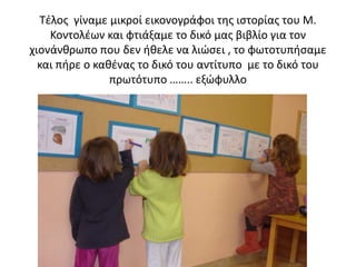 Τέλος γίναμε μικροί εικονογράφοι της ιστορίας του Μ.
Κοντολέων και φτιάξαμε το δικό μας βιβλίο για τον
χιονάνθρωπο που δεν ήθελε να λιώσει , το φωτοτυπήσαμε
και πήρε ο καθένας το δικό του αντίτυπο με το δικό του
πρωτότυπο …….. εξώφυλλο
 