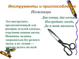 Инструменты и приспособления
Два конца, два кольца,
Посередине гвоздь,
Да и тот насквозь.
Ножницы
Это инструмент,
предназначенный для
раскроя деталей одежды,
отрезания концов ниток.
Ножницы должны
закрываться без резкого
звука, а их лезвия —
хорошо резать по всей
длине.
 