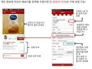 사진이 더 있습니다.
옆으로 밀어 보세요
상품 안내
댓글 입력 부분
판매자가 계좌
실명 인증을
하였을 때 나
타납니다.
개인정보 수정
에서 자신의
배송지를 등록
한 후
체크 하면 기
본 사항이 자
동으로 입력됨
수량은 1로 자
동 입력 되어
있음
개인 정보에 자신의 배송지를 입력해 두었다면 단 [한번의 터치]로 구매 요청 가능!
 