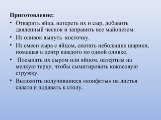 Приготовление:
• Отварить яйца, натереть их и сыр, добавить
давленный чеснок и заправить все майонезом.
• Из оливок вынуть косточку.
• Из смеси сыра с яйцом, скатать небольшие шарики,
помещая в центр каждого по одной оливке.
• Посыпать их сыром или яйцом, натертым на
мелкую терку, чтобы сымитировать кокосовую
стружку.
• Выложить получившиеся «конфеты» на листья
салата и подавать к столу.
 
