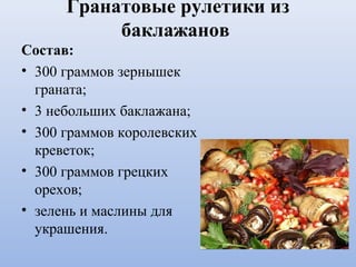 Гранатовые рулетики из
баклажанов
Состав:
• 300 граммов зернышек
граната;
• 3 небольших баклажана;
• 300 граммов королевских
креветок;
• 300 граммов грецких
орехов;
• зелень и маслины для
украшения.
 