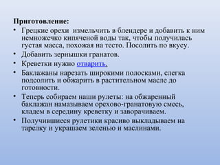 Приготовление:
• Грецкие орехи измельчить в блендере и добавить к ним
немножечко кипяченой воды так, чтобы получилась
густая масса, похожая на тесто. Посолить по вкусу.
• Добавить зернышки гранатов.
• Креветки нужно отварить.
• Баклажаны нарезать широкими полосками, слегка
подсолить и обжарить в растительном масле до
готовности.
• Теперь собираем наши рулеты: на обжаренный
баклажан намазываем орехово-гранатовую смесь,
кладем в середину креветку и заворачиваем.
• Получившиеся рулетики красиво выкладываем на
тарелку и украшаем зеленью и маслинами.
 