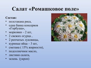 Салат «Ромашковое поле»
Состав:
• полстакана риса,
• одна банка консервов
«Горбуша»,
• морковки – 2 шт,
• 2 свежих огурца ,
• 2 репчатых луковицы,
• куриные яйца – 3 шт,
• сметана ( 15% жирности),
• подсолнечное масло,
• листики салата,
• зелень (укроп)
 