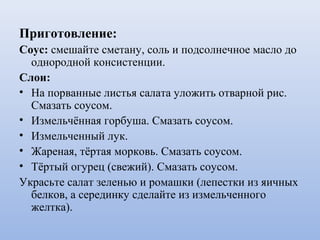 Приготовление:
Соус: смешайте сметану, соль и подсолнечное масло до
однородной консистенции.
Слои:
• На порванные листья салата уложить отварной рис.
Смазать соусом.
• Измельчённая горбуша. Смазать соусом.
• Измельченный лук.
• Жареная, тёртая морковь. Смазать соусом.
• Тёртый огурец (свежий). Смазать соусом.
Украсьте салат зеленью и ромашки (лепестки из яичных
белков, а серединку сделайте из измельченного
желтка).
 