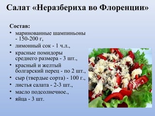 Салат «Неразбериха во Флоренции»
Состав:
• маринованные шампиньоны
- 150-200 г,
• лимонный сок - 1 ч.л.,
• красные помидоры
среднего размера - 3 шт.,
• красный и желтый
болгарский перец - по 2 шт.,
• сыр (твердые сорта) - 100 г.,
• листья салата - 2-3 шт.,
• масло подсолнечное.,
• яйца - 3 шт.
 