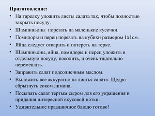 Приготовление:
• На тарелку уложить листы салата так, чтобы полностью
закрыть посуду.
• Шампиньоны порезать на маленькие кусочки.
• Помидоры и перец порезать на кубики размером 1х1см.
• Яйца следует отварить и потереть на терке.
• Шампиньоны, яйца, помидоры и перец уложить в
отдельную посуду, посолить, и очень тщательно
перемешать.
• Заправить салат подсолнечным маслом.
• Выложить все аккуратно на листья салата. Щедро
сбрызнуть соком лимона.
• Посыпать салат тертым сыром для его украшения и
придания интересной вкусовой нотки.
• Удивительное праздничное блюдо готово!
 