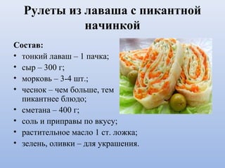 Рулеты из лаваша с пикантной
начинкой
Состав:
• тонкий лаваш – 1 пачка;
• сыр – 300 г;
• морковь – 3-4 шт.;
• чеснок – чем больше, тем
пикантнее блюдо;
• сметана – 400 г;
• соль и приправы по вкусу;
• растительное масло 1 ст. ложка;
• зелень, оливки – для украшения.
 