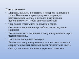 Приготовление:
• Морковь вымыть, почистить и потереть на крупной
терке. Выложить на разогретую сковородку с
растительным маслом и недолго потушить на
небольшом огне, чтобы она стала мягкой.
• Сыр также измельчить на крупной терке.
• Соединить морковь и сыр, добавить сметану (или
майонез)
• Чеснок очистить, выдавить в полученную маску через
чеснокодавилку.
• Посолить, поперчить по вкусу.
• Выложить, полученную массу на пластины лаваша и
свернуть в рулеты. Каждый рулет разрезать на части.
• Сверху посыпать зеленью и украсить оливками.
 