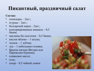 Пикантный, праздничный салат
Состав:
• помидоры – 2шт.;
• огурцы – 2шт.;
• болгарский перец – 2шт.;
• консервированные ананасы – 0,5
банки;
• маслины без косточек – 0,5 банки;
• кислое яблоко – 1 штука;
• чеснок – 1 зубчик;
• лук – 1 небольшая головка;
• Брынза мягкая (Фетаки или
Парижская буренка);
• оливковое масло;
• соль;
• сахар – 0,5 чайной ложки
 