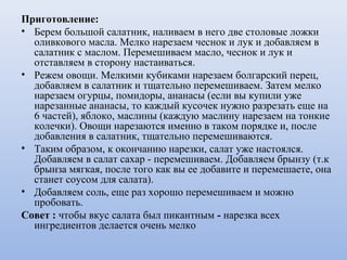 Приготовление:
• Берем большой салатник, наливаем в него две столовые ложки
оливкового масла. Мелко нарезаем чеснок и лук и добавляем в
салатник с маслом. Перемешиваем масло, чеснок и лук и
отставляем в сторону настаиваться.
• Режем овощи. Мелкими кубиками нарезаем болгарский перец,
добавляем в салатник и тщательно перемешиваем. Затем мелко
нарезаем огурцы, помидоры, ананасы (если вы купили уже
нарезанные ананасы, то каждый кусочек нужно разрезать еще на
6 частей), яблоко, маслины (каждую маслину нарезаем на тонкие
колечки). Овощи нарезаются именно в таком порядке и, после
добавления в салатник, тщательно перемешиваются.
• Таким образом, к окончанию нарезки, салат уже настоялся.
Добавляем в салат сахар - перемешиваем. Добавляем брынзу (т.к
брынза мягкая, после того как вы ее добавите и перемешаете, она
станет соусом для салата).
• Добавляем соль, еще раз хорошо перемешиваем и можно
пробовать.
Совет : чтобы вкус салата был пикантным - нарезка всех
ингредиентов делается очень мелко
 