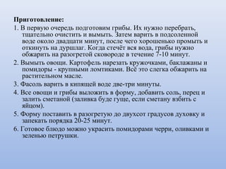 Приготовление:
1. В первую очередь подготовим грибы. Их нужно перебрать,
тщательно очистить и вымыть. Затем варить в подсоленной
воде около двадцати минут, после чего хорошенько промыть и
откинуть на дуршлаг. Когда стечёт вся вода, грибы нужно
обжарить на разогретой сковороде в течение 7-10 минут.
2. Вымыть овощи. Картофель нарезать кружочками, баклажаны и
помидоры - крупными ломтиками. Всё это слегка обжарить на
растительном масле.
3. Фасоль варить в кипящей воде две-три минуты.
4. Все овощи и грибы выложить в форму, добавить соль, перец и
залить сметаной (заливка буде гуще, если сметану взбить с
яйцом).
5. Форму поставить в разогретую до двухсот градусов духовку и
запекать порядка 20-25 минут.
6. Готовое блюдо можно украсить помидорами черри, оливками и
зеленью петрушки.
 
