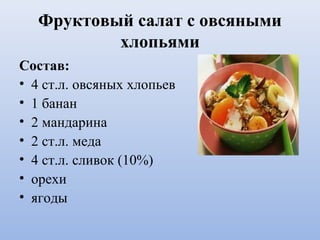 Фруктовый салат с овсяными
хлопьями
Состав:
• 4 ст.л. овсяных хлопьев
• 1 банан
• 2 мандарина
• 2 ст.л. меда
• 4 ст.л. сливок (10%)
• орехи
• ягоды
 
