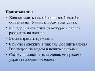Приготовление:
• Хлопья залить теплой кипяченой водой и
оставить на 15 минут, после воду слить.
• Мандарины очистить от кожуры и пленок,
разделить на дольки.
• Банан нарезать кружками.
• Фрукты выложить в тарелку, добавить хлопья.
Все заправить медом и полить сливками.
• Сверху посыпать измельченными орехами,
украсить любыми ягодами.
 