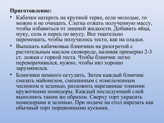 Приготовление:
• Кабачки натереть на крупной терке, если молодые, то
можно и не очищать. Слегка отжать полученную массу,
чтобы избавиться от лишней жидкости. Добавить яйца,
муку, соль и перец по вкусу. Все тщательно
перемешать, чтобы получилось тесто, как на оладьи.
• Выпекать кабачковые блинчики на разогретой с
растительным маслом сковороде, наливая примерно 2-3
ст. ложки с горкой теста. Чтобы блинчик легко
переворачивался, нужно, чтобы низ хорошо
зарумянился.
• Блинчики немного остудить. Затем каждый блинчик
смазать майонезом, смешанным с измельченным
чесноком и зеленью, разложить нарезанные тонкими
кружочками помидоры. Каждый последующий слой
выполнять таким же образом. Сверху торт украсить
помидорами и зеленью. При подаче на стол нарезать как
обычный торт порционными кусками.
 