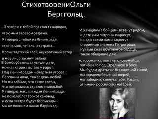 ..Я говорю с тобой под свист снарядов,
угрюмым заревом озарена.
Я говорю с тобой из Ленинграда,
страна моя, печальная страна...
Кронштадтский злой, неукротимый ветер
в мое лицо закинутое бьет.
СтихотворениОльги
Берггольц.
я, горожанка, мать красноармейца,
погибшего под Стрельною в бою:
Мы будем драться с беззаветной силой,
мы одолеем бешеных зверей,
мы победим, клянусь тебе, Россия,
от имени российских матерей.
В бомбоубежищах уснули дети,
ночная стража встала у ворот.
Над Ленинградом - смертная угроза...
Бессонны ночи, тяжек день любой.
Но мы забыли, что такое слезы,
что называлось страхом и мольбой.
Я говорю: нас, граждан Ленинграда,
не поколеблет грохот канонад,
и если завтра будут баррикады -
мы не покинем наших баррикад.
И женщины с бойцами встанут рядом,
и дети нам патроны поднесут,
и надо всеми нами зацветут
старинные знамена Петрограда.
Руками сжав обугленное сердце,
такое обещание даю
 