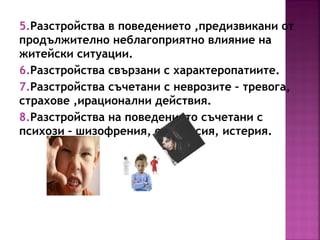 5.Разстройства в поведението ,предизвикани от
продължително неблагоприятно влияние на
житейски ситуации.
6.Разстройства свързани с характеропатиите.
7.Разстройства съчетани с неврозите – тревога,
страхове ,ирационални действия.
8.Разстройства на поведението съчетани с
психози – шизофрения, епилепсия, истерия.
 