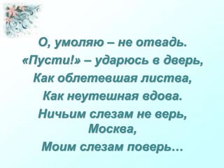 О, умоляю – не отвадь.
«Пусти!» – ударюсь в дверь,
Как облетевшая листва,
Как неутешная вдова.
Ничьим слезам не верь,
Москва,
Моим слезам поверь…
 
