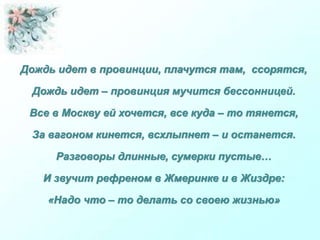 Дождь идет в провинции, плачутся там, ссорятся,
Дождь идет – провинция мучится бессонницей.
Все в Москву ей хочется, все куда – то тянется,
За вагоном кинется, всхлыпнет – и останется.
Разговоры длинные, сумерки пустые…
И звучит рефреном в Жмеринке и в Жиздре:
«Надо что – то делать со своею жизнью»
 
