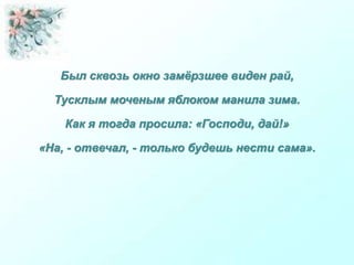 Был сквозь окно замёрзшее виден рай,
Тусклым моченым яблоком манила зима.
Как я тогда просила: «Господи, дай!»
«На, - отвечал, - только будешь нести сама».
 