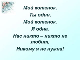 Мой котенок,
Ты один,
Мой котенок,
Я одна.
Нас никто – никто не
любит,
Никому я не нужна!
 