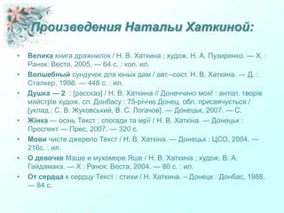 Произведения Натальи Хаткиной:
• Велика книга дражнилок / Н. В. Хаткина ; худож. Н. А. Пузиренко. — Х. :
Ранок: Веста, 2005. — 64 с. : кол. ил.
• Волшебный сундучок для юных дам / авт.–сост. Н. В. Хаткина. — Д. :
Сталкер, 1998. — 448 с. : ил.
• Душка — 2 : [рассказ] / Н. В. Хаткина // Донеччино моя! : антол. творів
майстрів худож. сл. Донбасу : 75-річчю Донец. обл. присвячується /
[уклад.: С. В. Жуковський, В. С. Логачов]. — Донецьк, 2007. — С.
• Жінка — осінь Текст : спогади та мрії / Н. В. Хаткіна. — Донецьк :
Проспект — Прес, 2007. — 320 с.
• Мови чисте джерело Текст / Н. В. Хаткіна. — Донецьк : ЦСО, 2004. —
216с. : ил.
• О девочке Маше и мухоморе Яше / Н. В. Хаткина ; худож. В. А.
Гайдамака. — Х : Ранок: Веста, 2004. — 80 с. : ил.
• От сердца к сердцу Текст : стихи / Н. Хаткина. – Донецк : Донбас, 1988.
— 84 с.
 