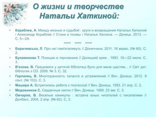 О жизни и творчестве
Натальи Хаткиной:
• Кораблев, А. Между жизнью и судьбой : круги и возвращения Натальи Хаткиной
/ Александр Кораблев // Стихи и поэмы / Наталья Хаткина. — Донецк, 2013. —
С. 5—24.
***** ***** *****
• Боричевська, Л. Про неї пам'ятатимуть // Донеччина. 2011. 16 верес. (№ 60). С.
2.
• Булавинова Т. Поющая в терновнике // Донецкий кряж . 1993. 16—22 июля. С.
3.
• В'язова, В. Працювати у дитячій бібліотеці було для мене щастям... // Світ дит.
бібліотек з СD. 2009. № 3. С. 32.
• Герланец, В. Многогранность таланта и устремлений // Веч. Донецк. 2012. 8
сент. (№ 103). С. 3.
• Машира А. Встретились ребята с поэтессой // Веч. Донецк. 1993. 21 апр. С. 2.
• Медовников С. Сердечные капли // Веч. Донецк. 1988. 23 авг. С. 3.
• Овчаров, В. Веселые каникулы : встреча юных читателей с писателями //
Донбасс. 2004. 2 апр. (№ 62). С. 3.
 