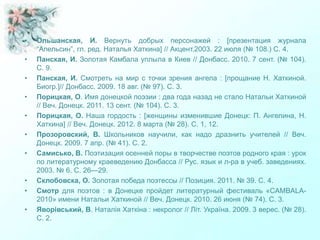 • Ольшанская, И. Вернуть добрых персонажей : [презентация журнала
“Апельсин”, гл. ред. Наталья Хаткина] // Акцент.2003. 22 июля (№ 108.) С. 4.
• Панская, И. Золотая Камбала уплыла в Киев // Донбасс. 2010. 7 сент. (№ 104).
С. 9.
• Панская, И. Смотреть на мир с точки зрения ангела : [прощание Н. Хаткиной.
Биогр.]// Донбасс. 2009. 18 авг. (№ 97). С. 3.
• Порицкая, О. Имя донецкой поэзии : два года назад не стало Натальи Хаткиной
// Веч. Донецк. 2011. 13 сент. (№ 104). С. 3.
• Порицкая, О. Наша гордость : [женщины изменившие Донецк: П. Ангелина, Н.
Хаткина] // Веч. Донецк. 2012. 8 марта (№ 28). С. 1, 12.
• Прозоровский, В. Школьников научили, как надо дразнить учителей // Веч.
Донецк. 2009. 7 апр. (№ 41). С. 2.
• Самисько, В. Поэтизация осенней поры в творчестве поэтов родного края : урок
по литературному краеведению Донбасса // Рус. язык и л-ра в учеб. заведениях.
2003. № 6. С. 26—29.
• Склобовска, О. Золотая победа поэтессы // Позиция. 2011. № 39. С. 4.
• Смотр для поэтов : в Донецке пройдет литературный фестиваль «CAMBALA-
2010» имени Натальи Хаткиной // Веч. Донецк. 2010. 26 июня (№ 74). С. 3.
• Яворівський, В. Наталія Хаткіна : некролог // Літ. Україна. 2009. 3 верес. (№ 28).
С. 2.
 
