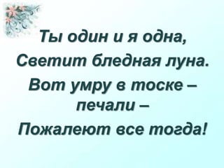 Ты один и я одна,
Светит бледная луна.
Вот умру в тоске –
печали –
Пожалеют все тогда!
 